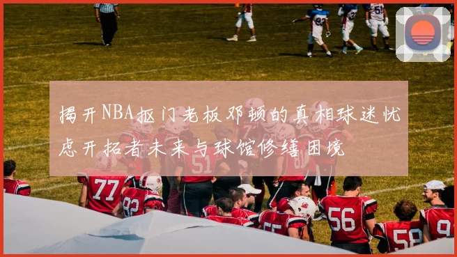 揭开NBA抠门老板邓顿的真相球迷忧虑开拓者未来与球馆修缮困境