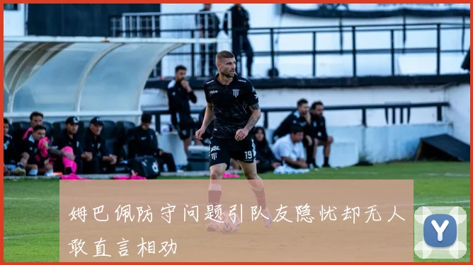 姆巴佩防守问题引队友隐忧却无人敢直言相劝