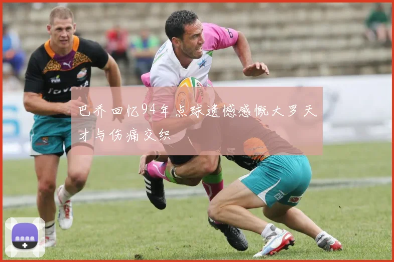 巴乔回忆94年点球遗憾感慨大罗天才与伤痛交织