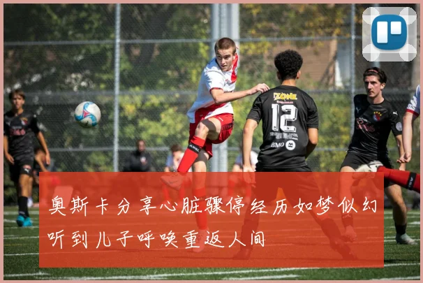 奥斯卡分享心脏骤停经历如梦似幻听到儿子呼唤重返人间