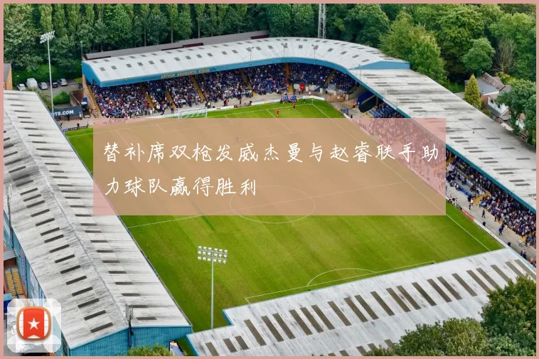替补席双枪发威杰曼与赵睿联手助力球队赢得胜利